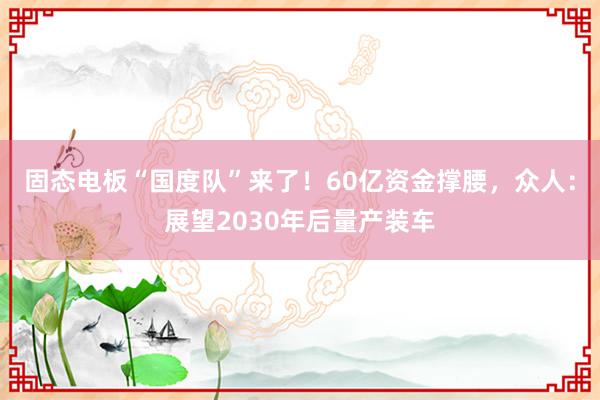 固态电板“国度队”来了！60亿资金撑腰，众人：展望2030年后量产装车