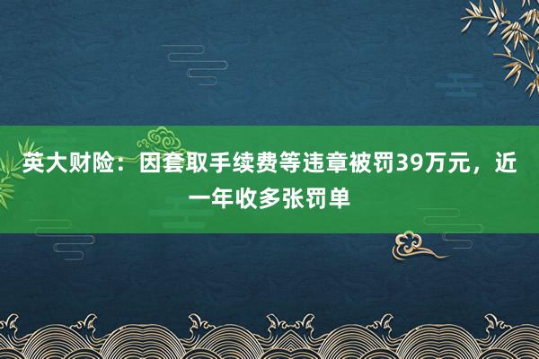 英大财险：因套取手续费等违章被罚39万元，近一年收多张罚单