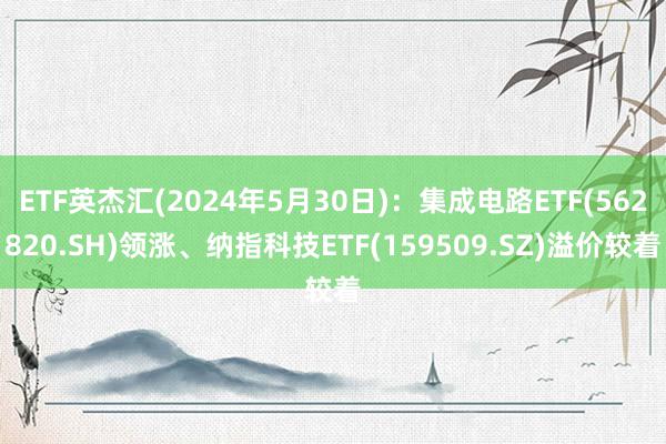 ETF英杰汇(2024年5月30日)：集成电路ETF(562820.SH)领涨、纳指科技ETF(159509.SZ)溢价较着