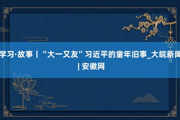 学习·故事丨“大一又友”习近平的童年旧事_大皖新闻 | 安徽网