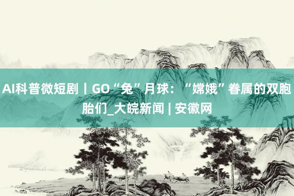 AI科普微短剧丨GO“兔”月球：“嫦娥”眷属的双胞胎们_大皖新闻 | 安徽网