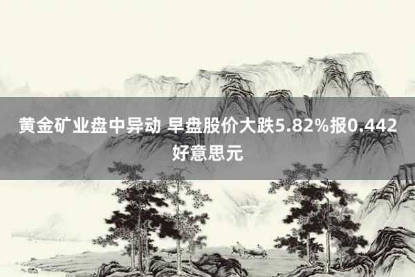 黄金矿业盘中异动 早盘股价大跌5.82%报0.442好意思元