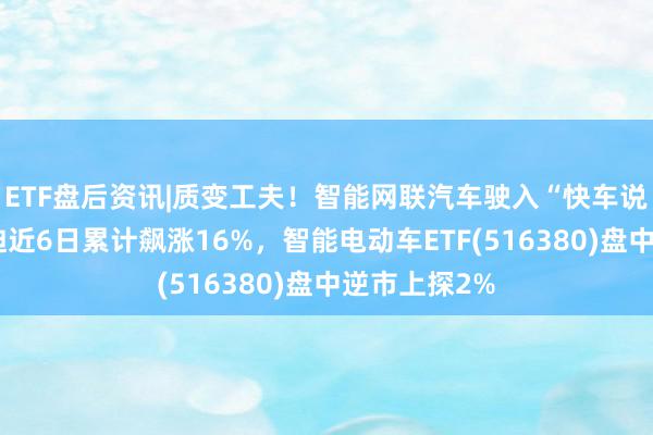 ETF盘后资讯|质变工夫！智能网联汽车驶入“快车说念”，比亚迪近6日累计飙涨16%，智能电动车ETF(516380)盘中逆市上探2%