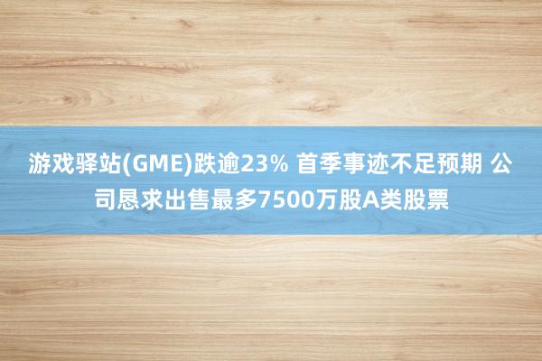 游戏驿站(GME)跌逾23% 首季事迹不足预期 公司恳求出售最多7500万股A类股票