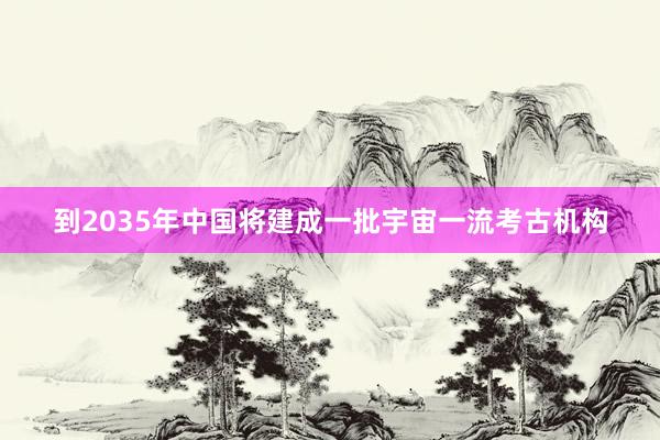 到2035年中国将建成一批宇宙一流考古机构