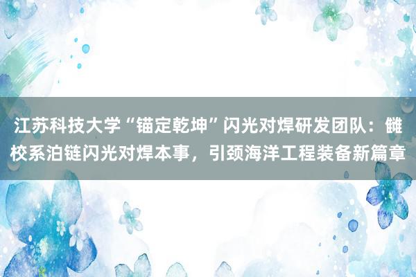 江苏科技大学“锚定乾坤”闪光对焊研发团队：雠校系泊链闪光对焊本事，引颈海洋工程装备新篇章