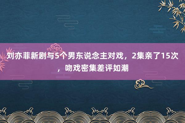 刘亦菲新剧与5个男东说念主对戏，2集亲了15次，吻戏密集差评如潮