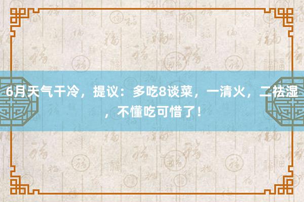 6月天气干冷，提议：多吃8谈菜，一清火，二祛湿，不懂吃可惜了！