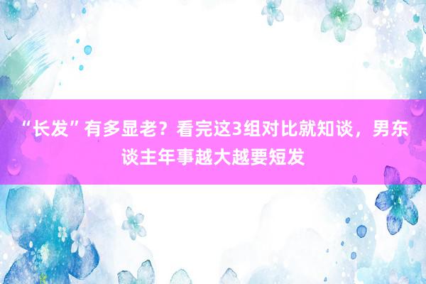 “长发”有多显老？看完这3组对比就知谈，男东谈主年事越大越要短发