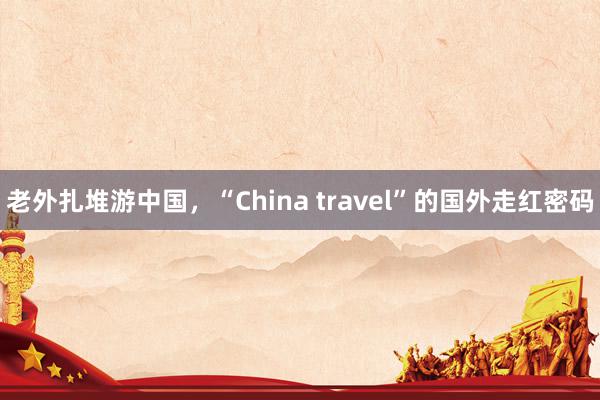 老外扎堆游中国，“China travel”的国外走红密码