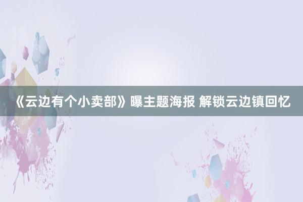 《云边有个小卖部》曝主题海报 解锁云边镇回忆