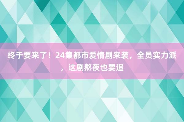 终于要来了！24集都市爱情剧来袭，全员实力派，这剧熬夜也要追