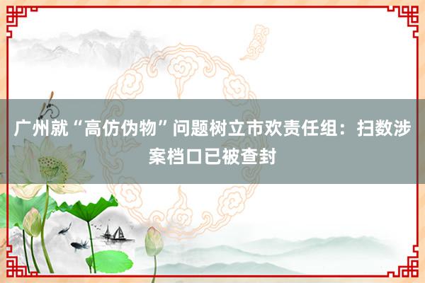 广州就“高仿伪物”问题树立市欢责任组：扫数涉案档口已被查封