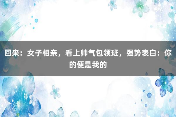 回来：女子相亲，看上帅气包领班，强势表白：你的便是我的