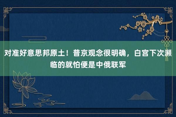 对准好意思邦原土！普京观念很明确，白宫下次濒临的就怕便是中俄联军