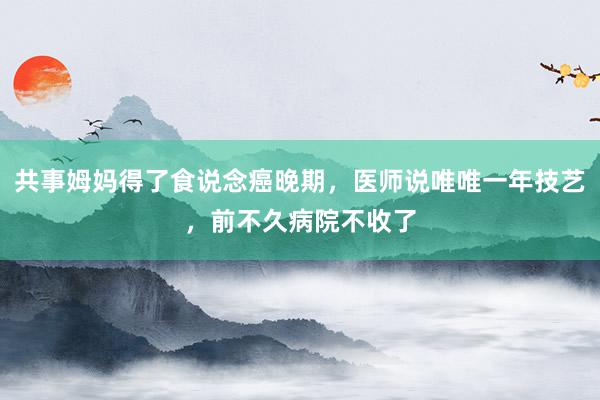 共事姆妈得了食说念癌晚期，医师说唯唯一年技艺，前不久病院不收了