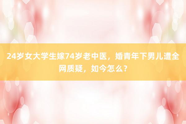 24岁女大学生嫁74岁老中医，婚青年下男儿遭全网质疑，如今怎么？