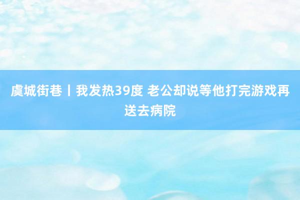 虞城街巷丨我发热39度 老公却说等他打完游戏再送去病院