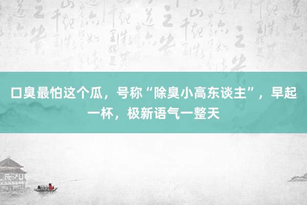 口臭最怕这个瓜，号称“除臭小高东谈主”，早起一杯，极新语气一整天