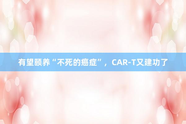 有望颐养“不死的癌症”，CAR-T又建功了