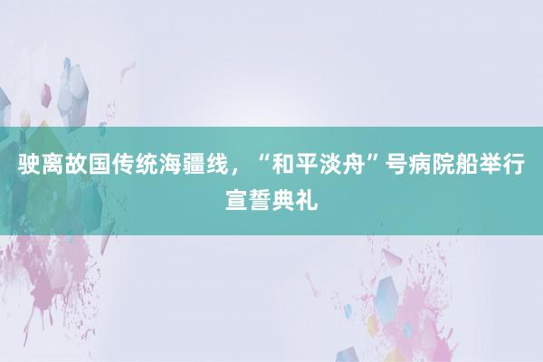 驶离故国传统海疆线，“和平淡舟”号病院船举行宣誓典礼