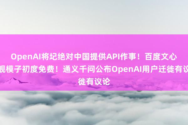 OpenAI将圮绝对中国提供API作事！百度文心旗舰模子初度免费！通义千问公布OpenAI用户迁徙有议论