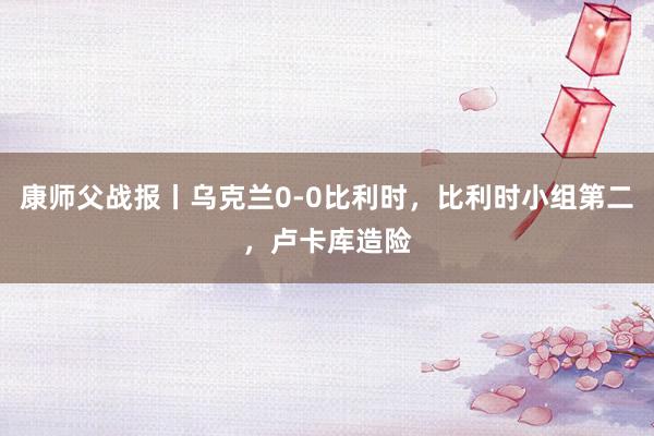 康师父战报丨乌克兰0-0比利时，比利时小组第二，卢卡库造险