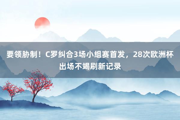 要领胁制！C罗纠合3场小组赛首发，28次欧洲杯出场不竭刷新记录