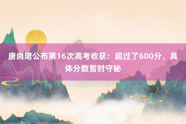 唐尚珺公布第16次高考收获：超过了600分，具体分数暂时守秘