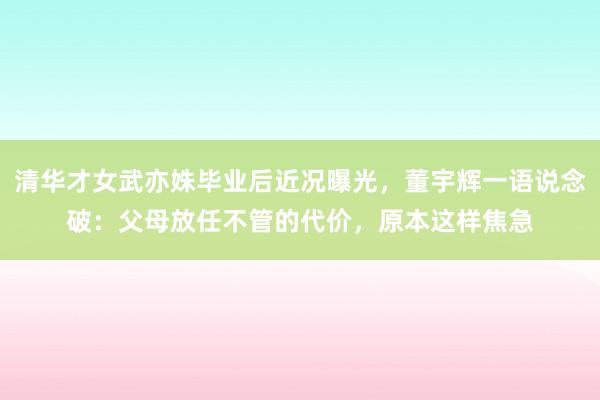 清华才女武亦姝毕业后近况曝光，董宇辉一语说念破：父母放任不管的代价，原本这样焦急