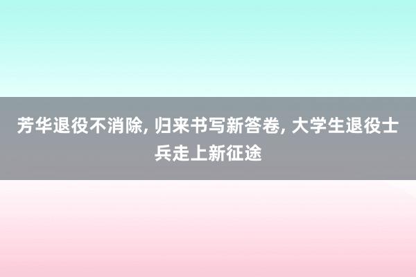 芳华退役不消除, 归来书写新答卷, 大学生退役士兵走上新征途