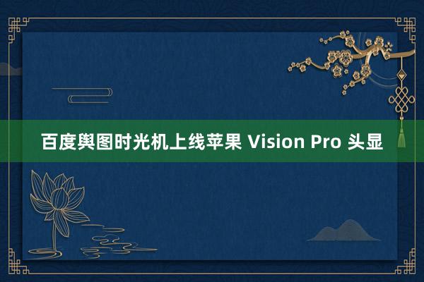 百度舆图时光机上线苹果 Vision Pro 头显