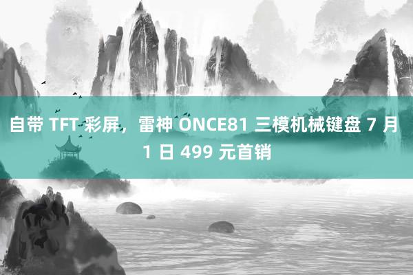 自带 TFT 彩屏，雷神 ONCE81 三模机械键盘 7 月 1 日 499 元首销