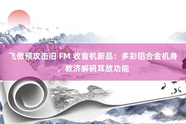 飞傲预攻击旧 FM 收音机新品：多彩铝合金机身，救济解码耳放功能