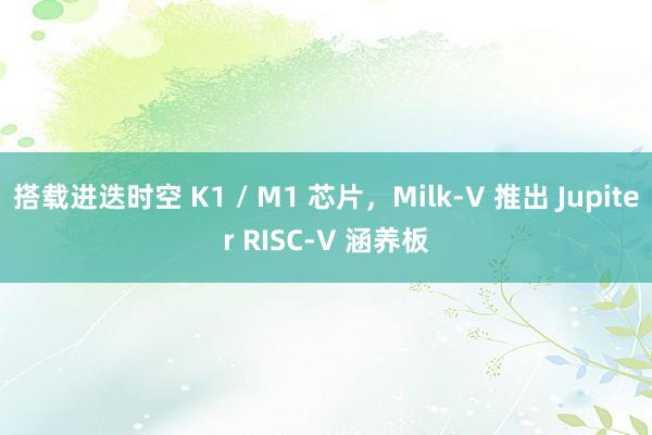 搭载进迭时空 K1 / M1 芯片，Milk-V 推出 Jupiter RISC-V 涵养板