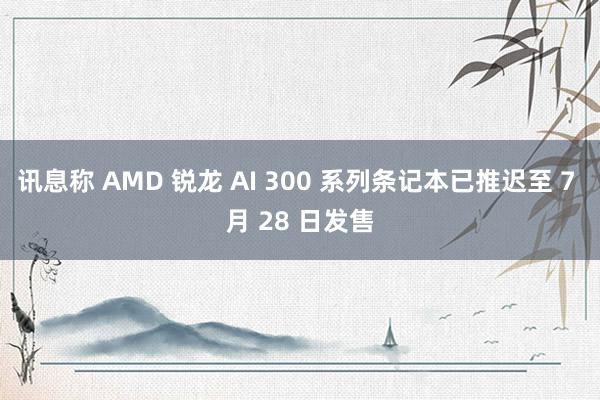 讯息称 AMD 锐龙 AI 300 系列条记本已推迟至 7 月 28 日发售