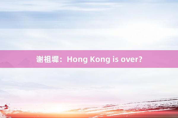 谢祖墀：Hong Kong is over？