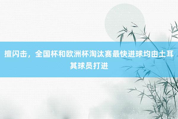 擅闪击，全国杯和欧洲杯淘汰赛最快进球均由土耳其球员打进