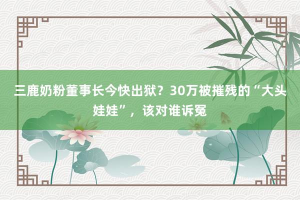 三鹿奶粉董事长今快出狱？30万被摧残的“大头娃娃”，该对谁诉冤