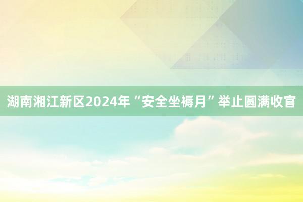 湖南湘江新区2024年“安全坐褥月”举止圆满收官