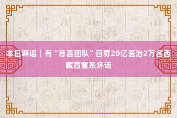 本日辟谣｜有“慈善团队”召募20亿医治2万名西藏盲童系坏话