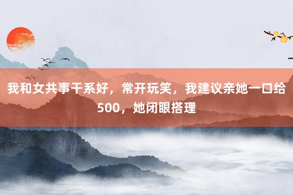 我和女共事干系好，常开玩笑，我建议亲她一口给500，她闭眼搭理