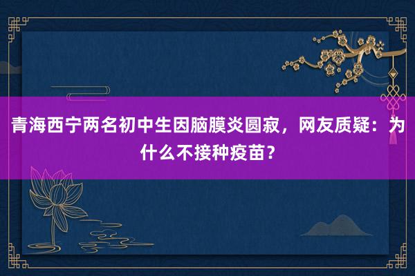 青海西宁两名初中生因脑膜炎圆寂，网友质疑：为什么不接种疫苗？