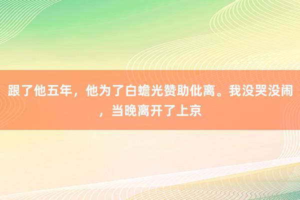 跟了他五年，他为了白蟾光赞助仳离。我没哭没闹，当晚离开了上京