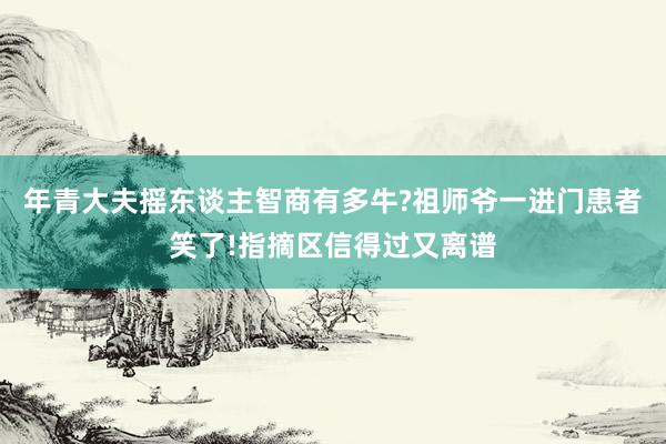 年青大夫摇东谈主智商有多牛?祖师爷一进门患者笑了!指摘区信得过又离谱