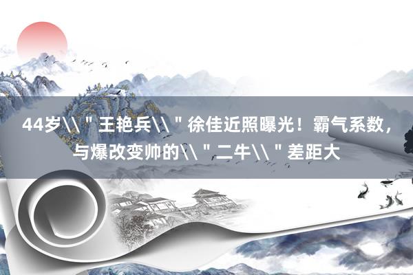 44岁\＂王艳兵\＂徐佳近照曝光！霸气系数，与爆改变帅的\＂二牛\＂差距大