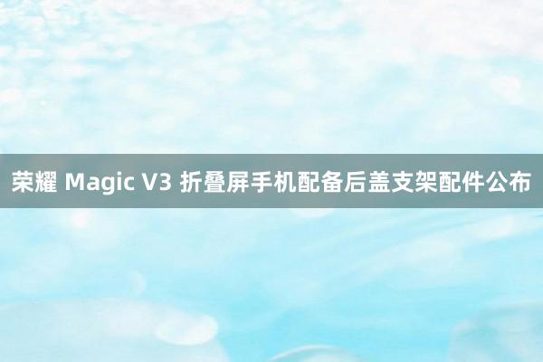 荣耀 Magic V3 折叠屏手机配备后盖支架配件公布