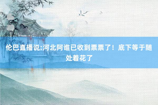 伦巴直播说:河北阿谁已收到票票了！底下等于随处着花了