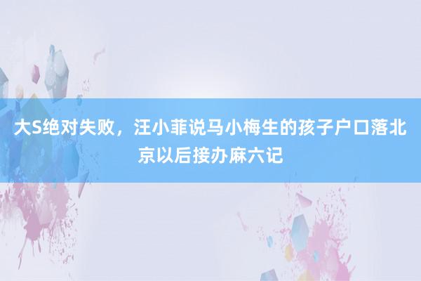 大S绝对失败，汪小菲说马小梅生的孩子户口落北京以后接办麻六记