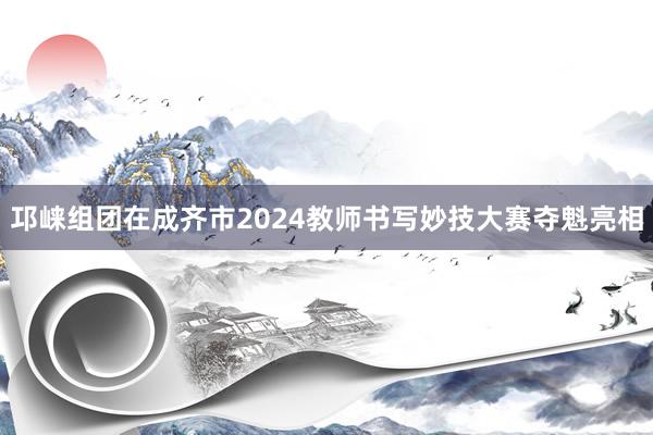 邛崃组团在成齐市2024教师书写妙技大赛夺魁亮相